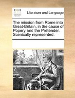 The Mission From Rome Into Great-britain, In The Cause Of Popery And The Pretender. Scenically Represented.