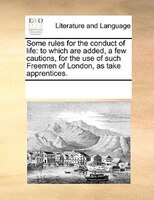 Some Rules For The Conduct Of Life: To Which Are Added, A Few Cautions, For The Use Of Such Freemen Of London, As Take Apprentices