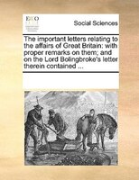 The Important Letters Relating To The Affairs Of Great Britain: With Proper Remarks On Them; And On The Lord Bolingbroke's Letter