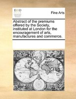Abstract Of The Premiums Offered By The Society, Instituted At London For The Encouragement Of Arts, Manufactures And Commerce.