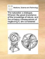 The Naturalist: A Dialogue. Wherein The Great Importance Of The Knowledge Of Nature, And The Unhappy Consequences O
