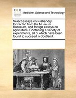 Select Essays On Husbandry. Extracted From The Museum Rusticum, And Foreign Essays On Agriculture. Containing A Variety Of Experim