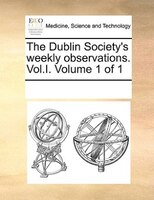 The Dublin Society's Weekly Observations. Vol.i.  Volume 1 Of 1