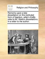 Remarks Upon A Late Dissertation On The Instituted Form Of Baptism, Which Chiefly Refer To Mr. Watts's Dissertations. In A Letter
