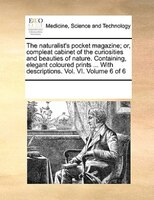 The Naturalist's Pocket Magazine; Or, Compleat Cabinet Of The Curiosities And Beauties Of Nature. Containing, Elegant Coloured Pri