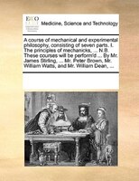 A Course Of Mechanical And Experimental Philosophy, Consisting Of Seven Parts. I. The Principles Of Mechanicks, ... N.b. These Cou
