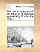 The Rise And Progress Of The Rebellion In Scotland, Against King Charles The First. ...