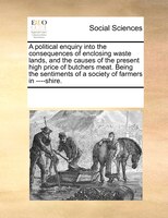 A Political Enquiry Into The Consequences Of Enclosing Waste Lands, And The Causes Of The Present High Price Of Butchers Meat. Bei