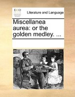 Miscellanea Aurea: Or The Golden Medley. ...