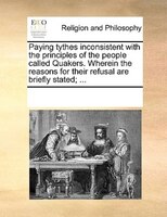 Paying Tythes Inconsistent With The Principles Of The People Called Quakers. Wherein The Reasons For Their Refusal Are Briefly Sta
