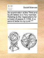 An Examination Of The Third And Fourth Letters To A Tory Member. Relating To The Negociations For A Treaty Of Peace In 1709. In A