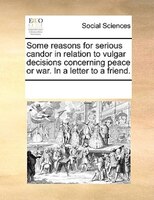 Some Reasons For Serious Candor In Relation To Vulgar Decisions Concerning Peace Or War. In A Letter To A Friend.