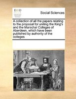 A Collection Of All The Papers Relating To The Proposal For Uniting The King's And The Marschal Colleges Of Aberdeen, Which Have B