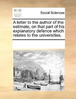 A Letter To The Author Of The Estimate, On That Part Of His Explanatory Defence Which Relates To The Universities.