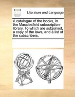 A Catalogue Of The Books, In The Macclesfield Subscription-library. To Which Are Subjoined, A Copy Of The Laws, And A List Of The