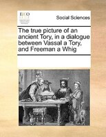 The True Picture Of An Ancient Tory, In A Dialogue Between Vassal A Tory, And Freeman A Whig