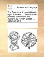 The Spectator. A New Edition In Eight Volumes; ... To Which Are Prefixed The Lives Of The Authors, By Robert Bisset, ...  Volume 5