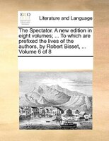 The Spectator. A New Edition In Eight Volumes; ... To Which Are Prefixed The Lives Of The Authors, By Robert Bisset, ...  Volume 6