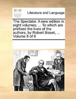 The Spectator. A New Edition In Eight Volumes; ... To Which Are Prefixed The Lives Of The Authors, By Robert Bisset, ...  Volume 8