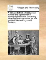A Dialogue Betwixt A Presbyterian Minister And A Gentleman Of Episcopal Perswasion, Concerning Separation From The Church, As Now