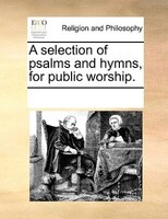 A Selection Of Psalms And Hymns, For Public Worship.