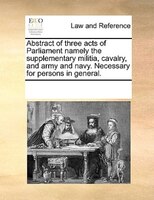 Abstract Of Three Acts Of Parliament Namely The Supplementary Militia, Cavalry, And Army And Navy. Necessary For Persons In Genera