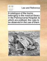 A Catalogue Of The Books Belonging To The Medical Library In The Pennsylvania Hospital; To Which Are Prefixed, The Rules To Be Obs