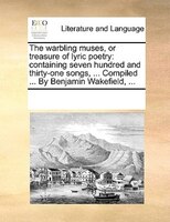The Warbling Muses, Or Treasure Of Lyric Poetry: Containing Seven Hundred And Thirty-one Songs, ... Compiled ... By Benjamin Wakef