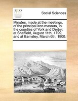 Minutes, Made At The Meetings, Of The Principal Iron Masters, In The Counties Of York And Derby; At Sheffield, August 11th, 1799,