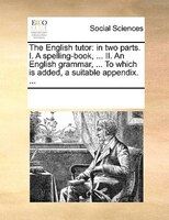 The English Tutor: In Two Parts. I. A Spelling-book, ... Ii. An English Grammar, ... To Which Is Added, A Suitable App