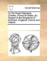 To His Royal Highness, Charles, Prince Of Wales, &c. Regent Of The Kingdoms Of Scotland, England, France And Ireland.