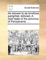 An Answer To An Invidious Pamphlet, Intituled, A Brief State Of The Province Of Pensylvania. ...