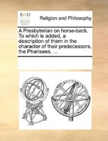 A Presbyterian On Horse-back. To Which Is Added, A Description Of Them In The Character Of Their Predecessors, The Pharisees. ...