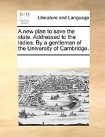 A New Plan To Save The State. Addressed To The Ladies. By A Gentleman Of The University Of Cambridge.