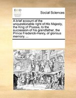 A Brief Account Of The Unquestionable Right Of His Majesty, The King Of Prussia, To The Succession Of His Grandfather, The Prince