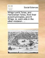 Whigs Turn'd Tories, And Hanoverian-tories, From Their Avow'd Principles, Prov'd Whigs: Or, Each Side In The Other Mistaken. ...
