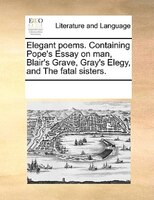 Elegant Poems. Containing Pope's Essay On Man, Blair's Grave, Gray's Elegy, And The Fatal Sisters.