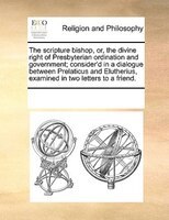 The Scripture Bishop, Or, The Divine Right Of Presbyterian Ordination And Government; Consider'd In A Dialogue Between Prelaticus