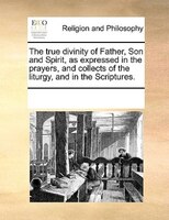 The True Divinity Of Father, Son And Spirit, As Expressed In The Prayers, And Collects Of The Liturgy, And In The Scriptures.