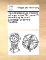 Practical Discourses Of Singing In The Worship Of God; Preach'd At The Friday Lecture In Eastcheap. By Several Ministers.