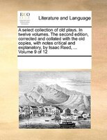A Select Collection Of Old Plays. In Twelve Volumes. The Second Edition, Corrected And Collated With The Old Copies, With Notes Cr
