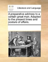 A Preparative Address To A Certain Great Man. Adapted To The Present Times And Posture Of Affairs.