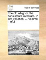 The Old Whig: Or, The Consistent Protestant. In Two Volumes. ...  Volume 1 Of 2