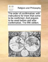 The Order Of Confirmation: With Instructions For Them That Come To Be Confirmed. And Prayers To Be Used Before And After Confi
