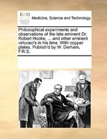 Philosophical Experiments And Observations Of The Late Eminent Dr. Robert Hooke, ... And Other Eminent Virtuoso's In His Time. Wit