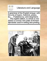 A Grammar Of The English Tongue: With The Arts Of Logick, Rhetorick, Poetry, &c. ... Published By John Brightland, ... The Eighth