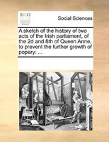 A Sketch Of The History Of Two Acts Of The Irish Parliament, Of The 2d And 8th Of Queen Anne, To Prevent The Further Growth Of Pop