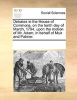 Debates In The House Of Commons, On The Tenth Day Of March, 1794, Upon The Motion Of Mr. Adam, In Behalf Of Muir And Palmer.