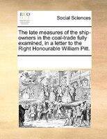 The Late Measures Of The Ship-owners In The Coal-trade Fully Examined, In A Letter To The Right Honourable William Pitt.