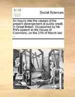 An Inquiry Into The Causes Of The Present Derangement Of Public Credit. In Great Britain. Occasioned By Mr. Pitt's Speech In The H